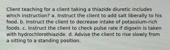 Client teaching for a client taking a thiazide diuretic includes which instruction? a. Instruct the client to add salt liberally to his food. b. Instruct the client to decrease intake of potassium-rich foods. c. Instruct the client to check pulse rate if digoxin is taken with hydrochlorothiazide. d. Advise the client to rise slowly from a sitting to a standing position.