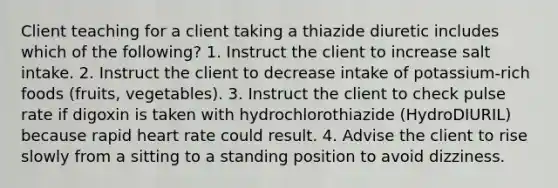 Client teaching for a client taking a thiazide diuretic includes which of the following? 1. Instruct the client to increase salt intake. 2. Instruct the client to decrease intake of potassium-rich foods (fruits, vegetables). 3. Instruct the client to check pulse rate if digoxin is taken with hydrochlorothiazide (HydroDIURIL) because rapid heart rate could result. 4. Advise the client to rise slowly from a sitting to a standing position to avoid dizziness.