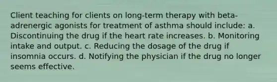 Client teaching for clients on long-term therapy with beta-adrenergic agonists for treatment of asthma should include: a. Discontinuing the drug if the heart rate increases. b. Monitoring intake and output. c. Reducing the dosage of the drug if insomnia occurs. d. Notifying the physician if the drug no longer seems effective.