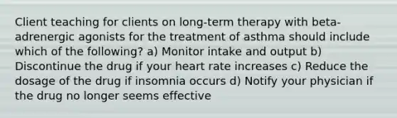 Client teaching for clients on​ long-term therapy with​ beta-adrenergic agonists for the treatment of asthma should include which of the​ following? a) Monitor intake and output b) Discontinue the drug if your heart rate increases c) Reduce the dosage of the drug if insomnia occurs d) Notify your physician if the drug no longer seems effective