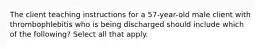 The client teaching instructions for a 57-year-old male client with thrombophlebitis who is being discharged should include which of the following? Select all that apply.