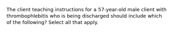 The client teaching instructions for a 57-year-old male client with thrombophlebitis who is being discharged should include which of the following? Select all that apply.