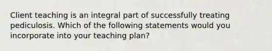 Client teaching is an integral part of successfully treating pediculosis. Which of the following statements would you incorporate into your teaching plan?