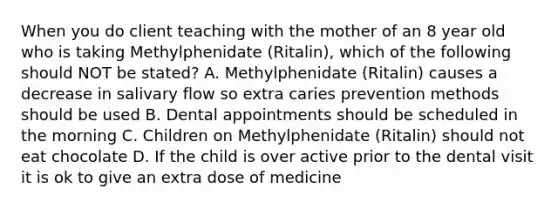 When you do client teaching with the mother of an 8 year old who is taking Methylphenidate (Ritalin), which of the following should NOT be stated? A. Methylphenidate (Ritalin) causes a decrease in salivary flow so extra caries prevention methods should be used B. Dental appointments should be scheduled in the morning C. Children on Methylphenidate (Ritalin) should not eat chocolate D. If the child is over active prior to the dental visit it is ok to give an extra dose of medicine