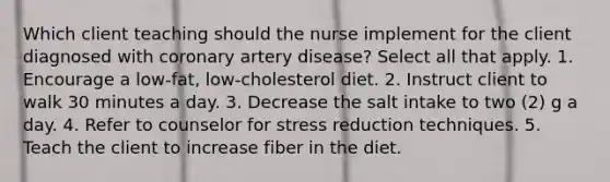 Which client teaching should the nurse implement for the client diagnosed with coronary artery disease? Select all that apply. 1. Encourage a low-fat, low-cholesterol diet. 2. Instruct client to walk 30 minutes a day. 3. Decrease the salt intake to two (2) g a day. 4. Refer to counselor for stress reduction techniques. 5. Teach the client to increase fiber in the diet.