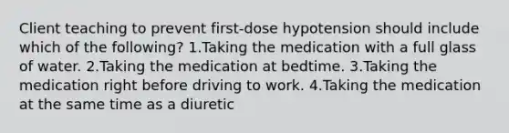 Client teaching to prevent first-dose hypotension should include which of the following? 1.Taking the medication with a full glass of water. 2.Taking the medication at bedtime. 3.Taking the medication right before driving to work. 4.Taking the medication at the same time as a diuretic