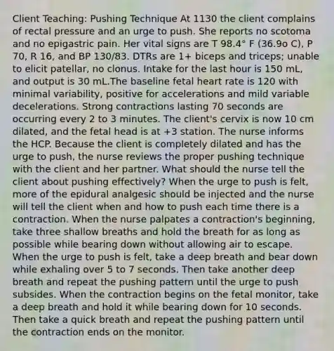 Client Teaching: Pushing Technique At 1130 the client complains of rectal pressure and an urge to push. She reports no scotoma and no epigastric pain. Her vital signs are T 98.4° F (36.9o C), P 70, R 16, and BP 130/83. DTRs are 1+ biceps and triceps; unable to elicit patellar, no clonus. Intake for the last hour is 150 mL, and output is 30 mL.The baseline fetal heart rate is 120 with minimal variability, positive for accelerations and mild variable decelerations. Strong contractions lasting 70 seconds are occurring every 2 to 3 minutes. The client's cervix is now 10 cm dilated, and the fetal head is at +3 station. The nurse informs the HCP. Because the client is completely dilated and has the urge to push, the nurse reviews the proper pushing technique with the client and her partner. What should the nurse tell the client about pushing effectively? When the urge to push is felt, more of the epidural analgesic should be injected and the nurse will tell the client when and how to push each time there is a contraction. When the nurse palpates a contraction's beginning, take three shallow breaths and hold the breath for as long as possible while bearing down without allowing air to escape. When the urge to push is felt, take a deep breath and bear down while exhaling over 5 to 7 seconds. Then take another deep breath and repeat the pushing pattern until the urge to push subsides. When the contraction begins on the fetal monitor, take a deep breath and hold it while bearing down for 10 seconds. Then take a quick breath and repeat the pushing pattern until the contraction ends on the monitor.