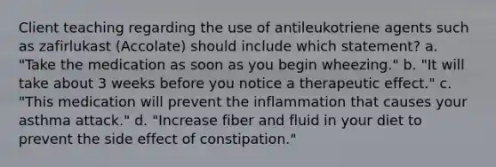 Client teaching regarding the use of antileukotriene agents such as zafirlukast (Accolate) should include which statement? a. "Take the medication as soon as you begin wheezing." b. "It will take about 3 weeks before you notice a therapeutic effect." c. "This medication will prevent the inflammation that causes your asthma attack." d. "Increase fiber and fluid in your diet to prevent the side effect of constipation."