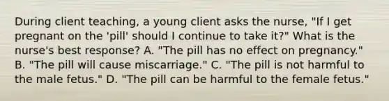 During client teaching, a young client asks the nurse, "If I get pregnant on the 'pill' should I continue to take it?" What is the nurse's best response? A. "The pill has no effect on pregnancy." B. "The pill will cause miscarriage." C. "The pill is not harmful to the male fetus." D. "The pill can be harmful to the female fetus."