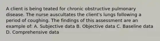 A client is being teated for chronic obstructive pulmonary disease. The nurse auscultates the client's lungs following a period of coughing. The findings of this assessment are an example of: A. Subjective data B. Objective data C. Baseline data D. Comprehensive data