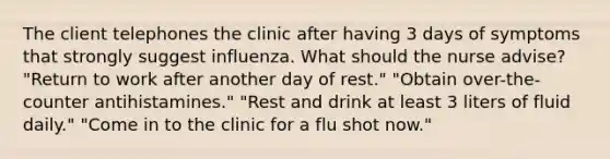 The client telephones the clinic after having 3 days of symptoms that strongly suggest influenza. What should the nurse advise? "Return to work after another day of rest." "Obtain over-the-counter antihistamines." "Rest and drink at least 3 liters of fluid daily." "Come in to the clinic for a flu shot now."