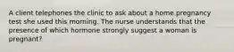 A client telephones the clinic to ask about a home pregnancy test she used this morning. The nurse understands that the presence of which hormone strongly suggest a woman is pregnant?