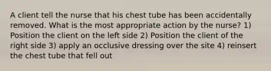 A client tell the nurse that his chest tube has been accidentally removed. What is the most appropriate action by the nurse? 1) Position the client on the left side 2) Position the client of the right side 3) apply an occlusive dressing over the site 4) reinsert the chest tube that fell out