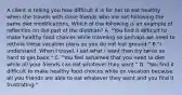 A client is telling you how difficult it is for her to eat healthy when she travels with close friends who are not following the same diet modifications. Which of the following is an example of reflection on the part of the dietitian? A. "You find it difficult to make healthy food choices while traveling so perhaps we need to rethink these vacation plans so you do not lost ground." B."I understand. When I travel, I eat what I want then try twice as hard to get back." C. "You feel ashamed that you need to diet while all your friends can eat whatever they want." D. "You find it difficult to make healthy food choices while on vacation because all you friends are able to eat whatever they want and you find it frustrating."