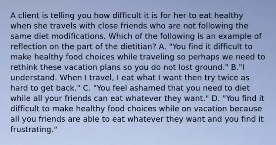 A client is telling you how difficult it is for her to eat healthy when she travels with close friends who are not following the same diet modifications. Which of the following is an example of reflection on the part of the dietitian? A. "You find it difficult to make healthy food choices while traveling so perhaps we need to rethink these vacation plans so you do not lost ground." B."I understand. When I travel, I eat what I want then try twice as hard to get back." C. "You feel ashamed that you need to diet while all your friends can eat whatever they want." D. "You find it difficult to make healthy food choices while on vacation because all you friends are able to eat whatever they want and you find it frustrating."