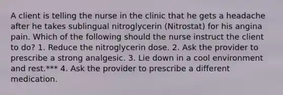 A client is telling the nurse in the clinic that he gets a headache after he takes sublingual nitroglycerin (Nitrostat) for his angina pain. Which of the following should the nurse instruct the client to do? 1. Reduce the nitroglycerin dose. 2. Ask the provider to prescribe a strong analgesic. 3. Lie down in a cool environment and rest.*** 4. Ask the provider to prescribe a different medication.