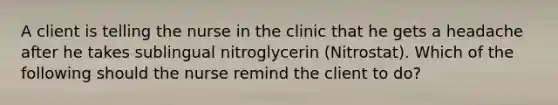 A client is telling the nurse in the clinic that he gets a headache after he takes sublingual nitroglycerin (Nitrostat). Which of the following should the nurse remind the client to do?