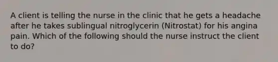 A client is telling the nurse in the clinic that he gets a headache after he takes sublingual nitroglycerin (Nitrostat) for his angina pain. Which of the following should the nurse instruct the client to do?