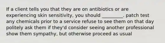 If a client tells you that they are on antibiotics or are experiencing skin sensitivity, you should _________. patch test any chemicals prior to a service refuse to see them on that day politely ask them if they'd consider seeing another professional show them sympathy, but otherwise proceed as usual