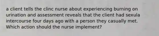 a client tells the clinc nurse about experiencing burning on urination and assessment reveals that the client had sexula intercourse four days ago with a person they casually met. Which action should the nurse implement?