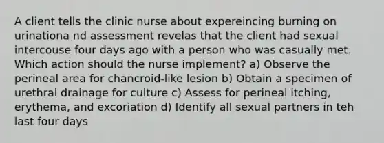 A client tells the clinic nurse about expereincing burning on urinationa nd assessment revelas that the client had sexual intercouse four days ago with a person who was casually met. Which action should the nurse implement? a) Observe the perineal area for chancroid-like lesion b) Obtain a specimen of urethral drainage for culture c) Assess for perineal itching, erythema, and excoriation d) Identify all sexual partners in teh last four days