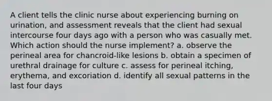 A client tells the clinic nurse about experiencing burning on urination, and assessment reveals that the client had sexual intercourse four days ago with a person who was casually met. Which action should the nurse implement? a. observe the perineal area for chancroid-like lesions b. obtain a specimen of urethral drainage for culture c. assess for perineal itching, erythema, and excoriation d. identify all sexual patterns in the last four days