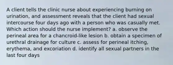 A client tells the clinic nurse about experiencing burning on urination, and assessment reveals that the client had sexual intercourse four days ago with a person who was casually met. Which action should the nurse implement? a. observe the perineal area for a chancroid-like lesion b. obtain a specimen of urethral drainage for culture c. assess for perineal itching, erythema, and excoriation d. identify all sexual partners in the last four days