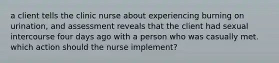 a client tells the clinic nurse about experiencing burning on urination, and assessment reveals that the client had sexual intercourse four days ago with a person who was casually met. which action should the nurse implement?