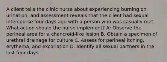 A client tells the clinic nurse about experiencing burning on urination, and assessment reveals that the client had sexual intercourse four days ago with a person who was casually met. What action should the nurse implement? A: Observe the perineal area for a chancroid-like lesion B. Obtain a specimen of urethral drainage for culture C. Assess for perineal itching, erythema, and excoriation D. Identify all sexual partners in the last four days