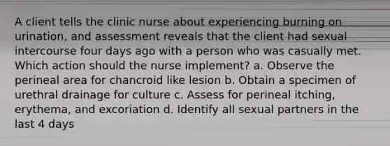 A client tells the clinic nurse about experiencing burning on urination, and assessment reveals that the client had sexual intercourse four days ago with a person who was casually met. Which action should the nurse implement? a. Observe the perineal area for chancroid like lesion b. Obtain a specimen of urethral drainage for culture c. Assess for perineal itching, erythema, and excoriation d. Identify all sexual partners in the last 4 days