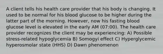 A client tells his health care provider that his body is changing. It used to be normal for his blood glucose to be higher during the latter part of the morning. However, now his fasting blood glucose level is elevated in the early AM (07:00). The health care provider recognizes the client may be experiencing: A) Possible stress-related hypoglycemia B) Somogyi effect C) Hyperglycemic hyperosmolar state (HHS) D) Dawn phenomenon