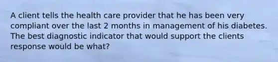 A client tells the health care provider that he has been very compliant over the last 2 months in management of his diabetes. The best diagnostic indicator that would support the clients response would be what?