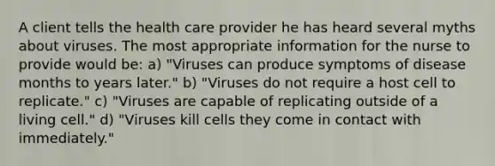 A client tells the health care provider he has heard several myths about viruses. The most appropriate information for the nurse to provide would be: a) "Viruses can produce symptoms of disease months to years later." b) "Viruses do not require a host cell to replicate." c) "Viruses are capable of replicating outside of a living cell." d) "Viruses kill cells they come in contact with immediately."