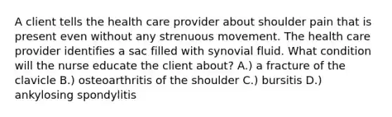 A client tells the health care provider about shoulder pain that is present even without any strenuous movement. The health care provider identifies a sac filled with synovial fluid. What condition will the nurse educate the client about? A.) a fracture of the clavicle B.) osteoarthritis of the shoulder C.) bursitis D.) ankylosing spondylitis