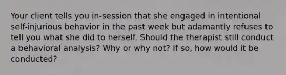 Your client tells you in-session that she engaged in intentional self-injurious behavior in the past week but adamantly refuses to tell you what she did to herself. Should the therapist still conduct a behavioral analysis? Why or why not? If so, how would it be conducted?