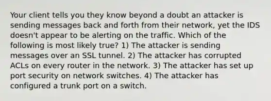 Your client tells you they know beyond a doubt an attacker is sending messages back and forth from their network, yet the IDS doesn't appear to be alerting on the traffic. Which of the following is most likely true? 1) The attacker is sending messages over an SSL tunnel. 2) The attacker has corrupted ACLs on every router in the network. 3) The attacker has set up port security on network switches. 4) The attacker has configured a trunk port on a switch.