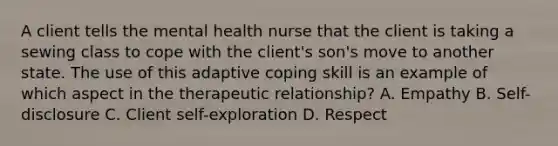 A client tells the mental health nurse that the client is taking a sewing class to cope with the client's son's move to another state. The use of this adaptive coping skill is an example of which aspect in the therapeutic relationship? A. Empathy B. Self-disclosure C. Client self-exploration D. Respect