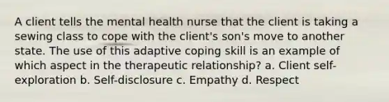 A client tells the mental health nurse that the client is taking a sewing class to cope with the client's son's move to another state. The use of this adaptive coping skill is an example of which aspect in the therapeutic relationship? a. Client self-exploration b. Self-disclosure c. Empathy d. Respect