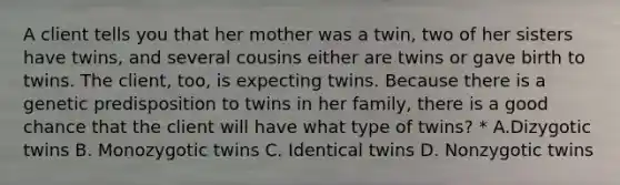 A client tells you that her mother was a twin, two of her sisters have twins, and several cousins either are twins or gave birth to twins. The client, too, is expecting twins. Because there is a genetic predisposition to twins in her family, there is a good chance that the client will have what type of twins? * A.Dizygotic twins B. Monozygotic twins C. Identical twins D. Nonzygotic twins