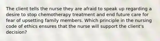 The client tells the nurse they are afraid to speak up regarding a desire to stop chemotherapy treatment and end future care for fear of upsetting family members. Which principle in the nursing code of ethics ensures that the nurse will support the client's decision?