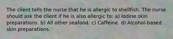 The client tells the nurse that he is allergic to shellfish. The nurse should ask the client if he is also allergic to: a) Iodine skin preparations. b) All other seafood. c) Caffeine. d) Alcohol-based skin preparations.