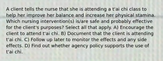 A client tells the nurse that she is attending a t'ai chi class to help her improve her balance and increase her physical stamina. Which nursing intervention(s) is/are safe and probably effective for the client's purposes? Select all that apply. A) Encourage the client to attend t'ai chi. B) Document that the client is attending t'ai chi. C) Follow up later to monitor the effects and any side effects. D) Find out whether agency policy supports the use of t'ai chi.