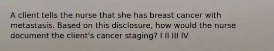 A client tells the nurse that she has breast cancer with metastasis. Based on this disclosure, how would the nurse document the client's cancer staging? I II III IV