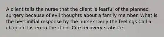 A client tells the nurse that the client is fearful of the planned surgery because of evil thoughts about a family member. What is the best initial response by the nurse? Deny the feelings Call a chaplain Listen to the client Cite recovery statistics