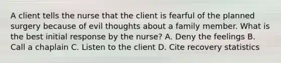 A client tells the nurse that the client is fearful of the planned surgery because of evil thoughts about a family member. What is the best initial response by the nurse? A. Deny the feelings B. Call a chaplain C. Listen to the client D. Cite recovery statistics