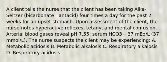 A client tells the nurse that the client has been taking Alka-Seltzer (bicarbonate—antacid) four times a day for the past 2 weeks for an upset stomach. Upon assessment of the client, the nurse notes hyperactive reflexes, tetany, and mental confusion. Arterial blood gases reveal pH 7.55; serum HCO3− 37 mEq/L (37 mmol/L). The nurse suspects the client may be experiencing: A. Metabolic acidosis B. Metabolic alkalosis C. Respiratory alkalosis D. Respiratory acidosis