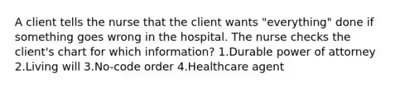 A client tells the nurse that the client wants "everything" done if something goes wrong in the hospital. The nurse checks the client's chart for which information? 1.Durable power of attorney 2.Living will 3.No-code order 4.Healthcare agent