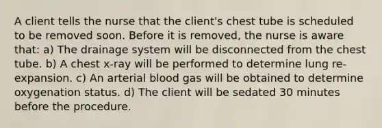 A client tells the nurse that the client's chest tube is scheduled to be removed soon. Before it is removed, the nurse is aware that: a) The drainage system will be disconnected from the chest tube. b) A chest x-ray will be performed to determine lung re-expansion. c) An arterial blood gas will be obtained to determine oxygenation status. d) The client will be sedated 30 minutes before the procedure.