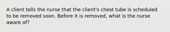 A client tells the nurse that the client's chest tube is scheduled to be removed soon. Before it is removed, what is the nurse aware of?