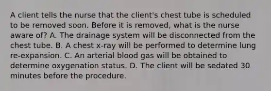 A client tells the nurse that the client's chest tube is scheduled to be removed soon. Before it is removed, what is the nurse aware of? A. The drainage system will be disconnected from the chest tube. B. A chest x-ray will be performed to determine lung re-expansion. C. An arterial blood gas will be obtained to determine oxygenation status. D. The client will be sedated 30 minutes before the procedure.